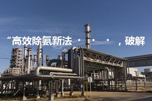 “高效除氨新法，破解氨氮廢水超標難題”